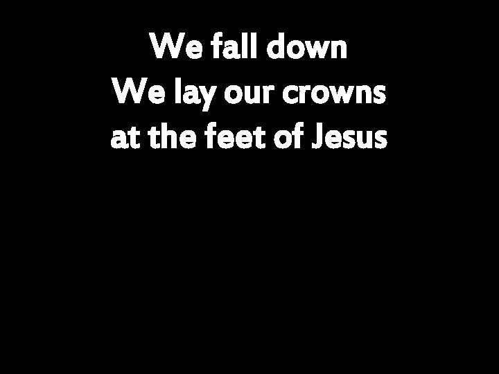 We fall down We lay our crowns at the feet of Jesus 