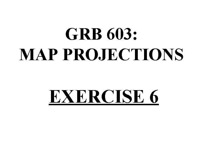 GRB 603: MAP PROJECTIONS EXERCISE 6 