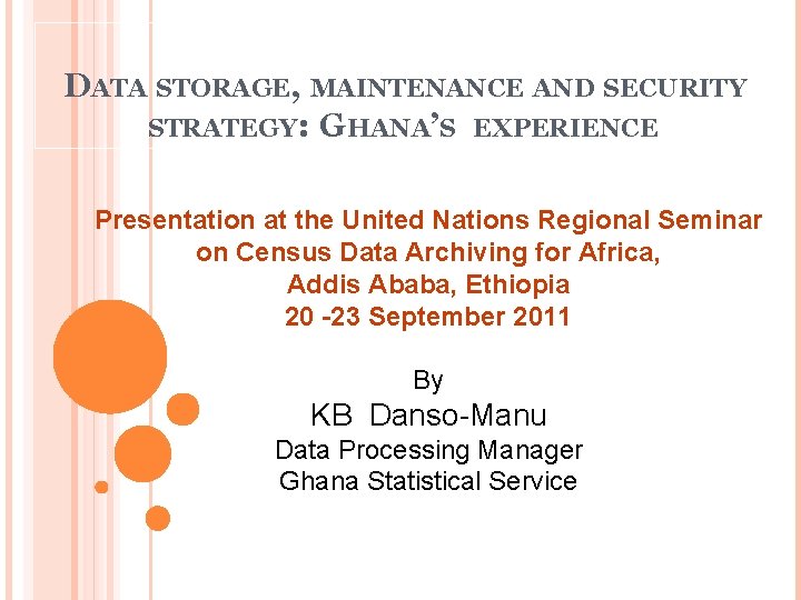 DATA STORAGE, MAINTENANCE AND SECURITY STRATEGY: GHANA’S EXPERIENCE Presentation at the United Nations Regional DATA STORAGE, MAINTENANCE AND SECURITY STRATEGY: GHANA’S EXPERIENCE Presentation at the United Nations Regional