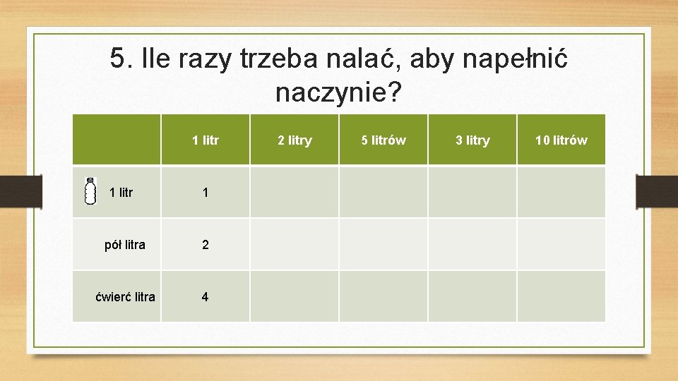 5. Ile razy trzeba nalać, aby napełnić naczynie? 1 litr 1 pół litra 2