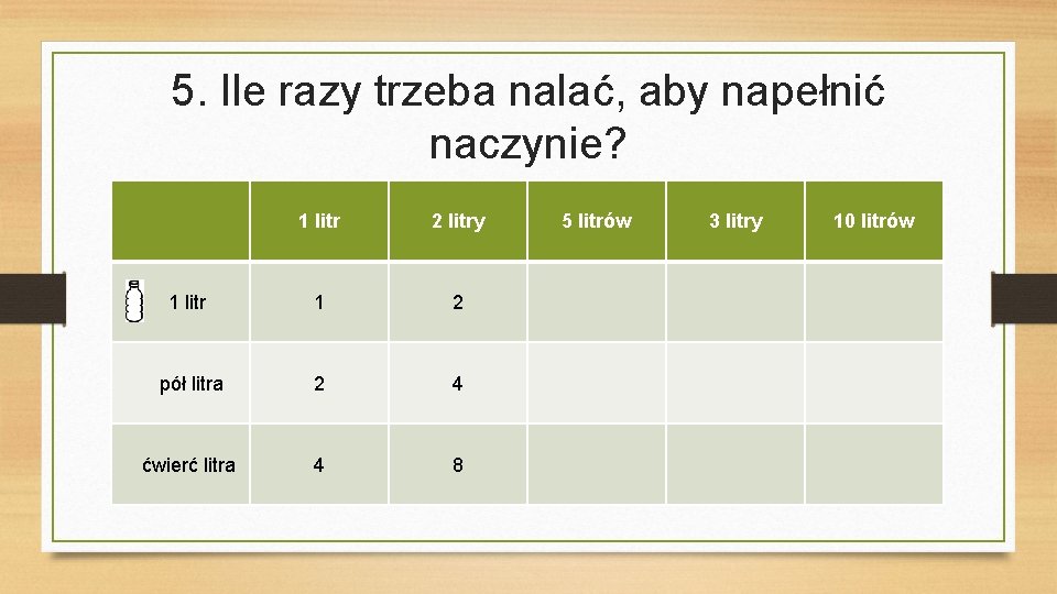 5. Ile razy trzeba nalać, aby napełnić naczynie? 1 litr 2 litry 1 2