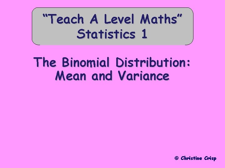 “Teach A Level Statistics Maths” 1 The Binomial Distribution: Mean and Variance © Christine