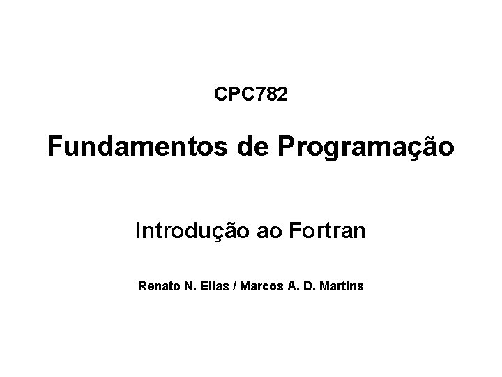 CPC 782 Fundamentos de Programação Introdução ao Fortran Renato N. Elias / Marcos A. CPC 782 Fundamentos de Programação Introdução ao Fortran Renato N. Elias / Marcos A.