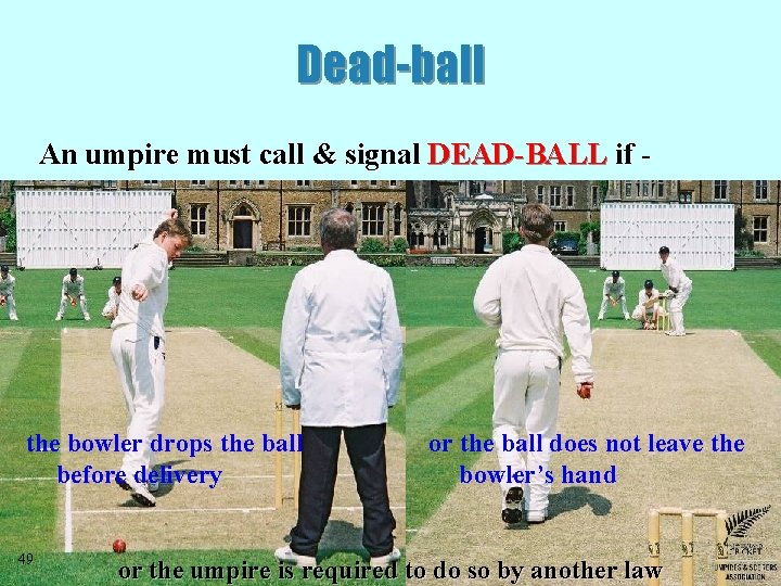 Dead-ball An umpire must call & signal DEAD-BALL if - the bowler drops the Dead-ball An umpire must call & signal DEAD-BALL if - the bowler drops the