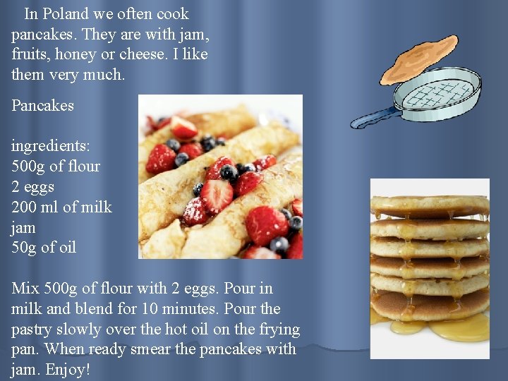 In Poland we often cook pancakes. They are with jam, fruits, honey or cheese.