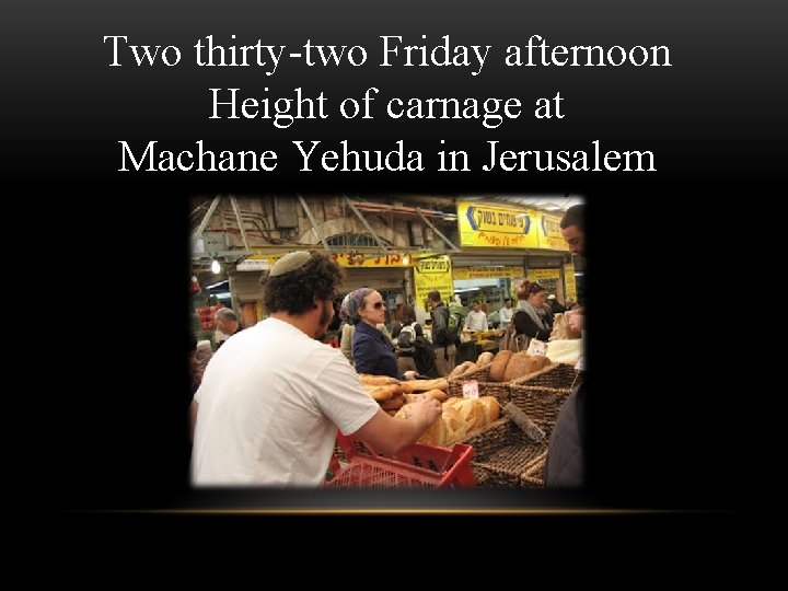 Two thirty-two Friday afternoon Height of carnage at Machane Yehuda in Jerusalem Two thirty-two Friday afternoon Height of carnage at Machane Yehuda in Jerusalem