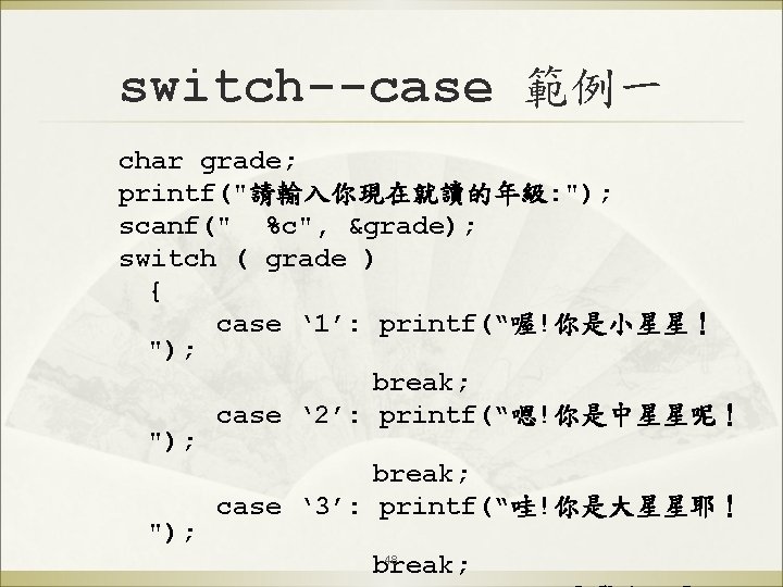 switch--case 範例一 char grade; printf("請輸入你現在就讀的年級: "); scanf(" %c", &grade); switch ( grade ) {