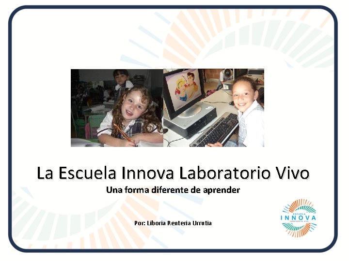 La Escuela Innova Laboratorio Vivo Una forma diferente de aprender Por: Liboria Renteria Urrutia