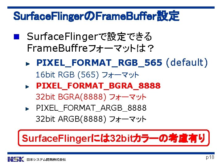 Surface. FlingerのFrame. Buffer設定 Surface. Flingerで設定できる Frame. Buffreフォーマットは？ PIXEL_FORMAT_RGB_565 (default) 16 bit RGB (565) フォーマット