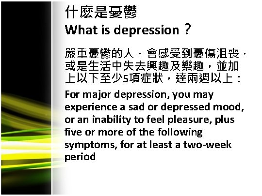 什麽是憂鬱 What is depression？ 嚴重憂鬱的人，會感受到憂傷沮喪， 或是生活中失去興趣及樂趣，並加 上以下至少 5項症狀，達兩週以上： For major depression, you may experience