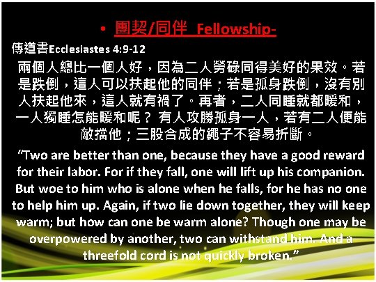  • 團契/同伴 Fellowship- 傳道書Ecclesiastes 4: 9 -12 兩個人總比一個人好，因為二人勞碌同得美好的果效。若 是跌倒，這人可以扶起他的同伴；若是孤身跌倒，沒有別 人扶起他來，這人就有禍了。再者，二人同睡就都暖和， 一人獨睡怎能暖和呢？ 有人攻勝孤身一人，若有二人便能 敵擋他；三股合成的繩子不容易折斷。