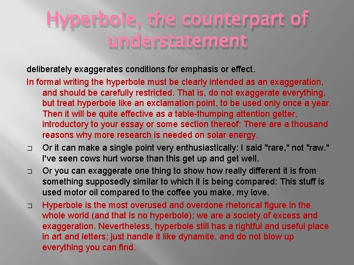 Hyperbole, the counterpart of understatement deliberately exaggerates conditions for emphasis or effect. In formal