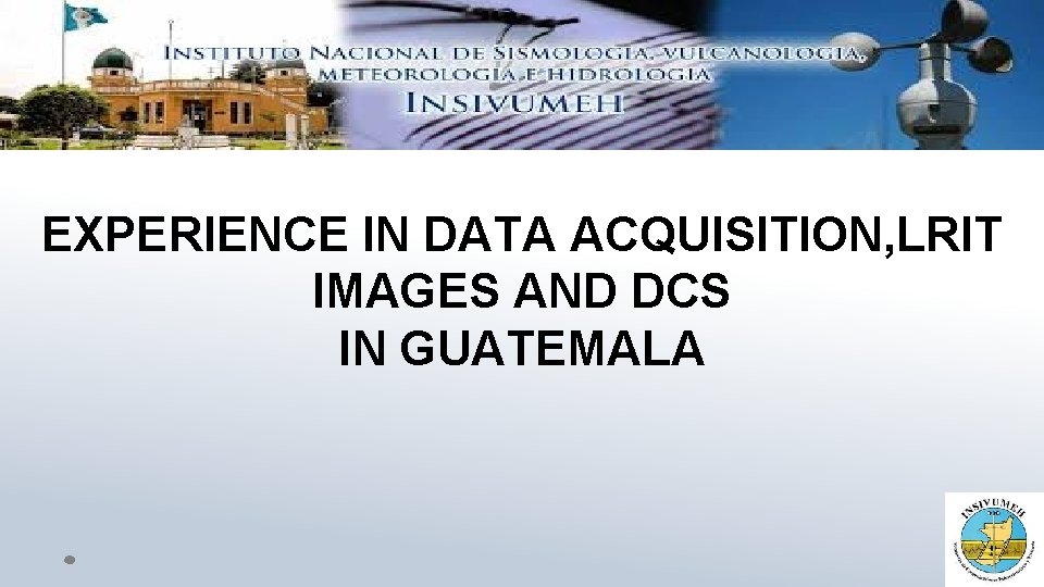 EXPERIENCE IN DATA ACQUISITION, LRIT IMAGES AND DCS IN GUATEMALA EXPERIENCE IN DATA ACQUISITION, LRIT IMAGES AND DCS IN GUATEMALA