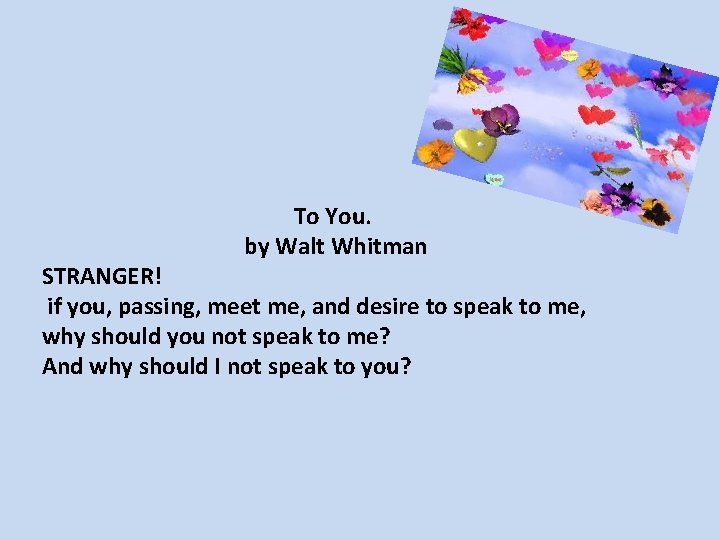 To You. by Walt Whitman STRANGER! if you, passing, meet me, and desire to