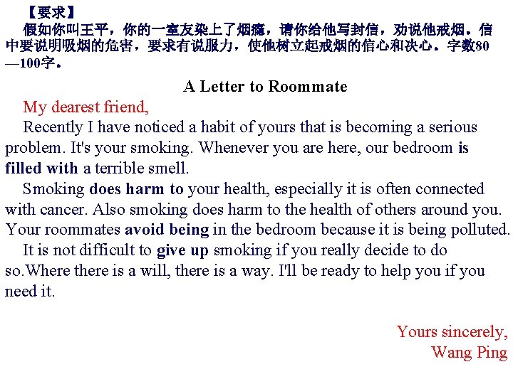【要求】 假如你叫王平，你的一室友染上了烟瘾，请你给他写封信，劝说他戒烟。信 中要说明吸烟的危害，要求有说服力，使他树立起戒烟的信心和决心。字数 80 — 100字。 A Letter to Roommate　 My dearest friend, Recently