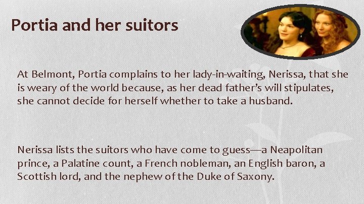 Portia and her suitors At Belmont, Portia complains to her lady-in-waiting, Nerissa, that she