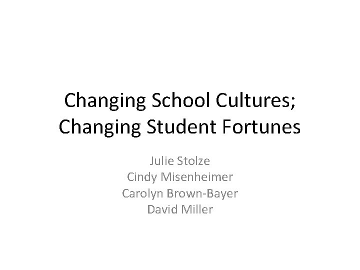 Changing School Cultures; Changing Student Fortunes Julie Stolze Cindy Misenheimer Carolyn Brown-Bayer David Miller