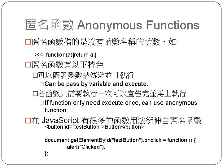 匿名函數 Anonymous Functions �匿名函數指的是沒有函數名稱的函數，如: >>> function(a){return a; } �匿名函數有以下特色 �可以隨著變數被傳遞並且執行 �Can be pass by