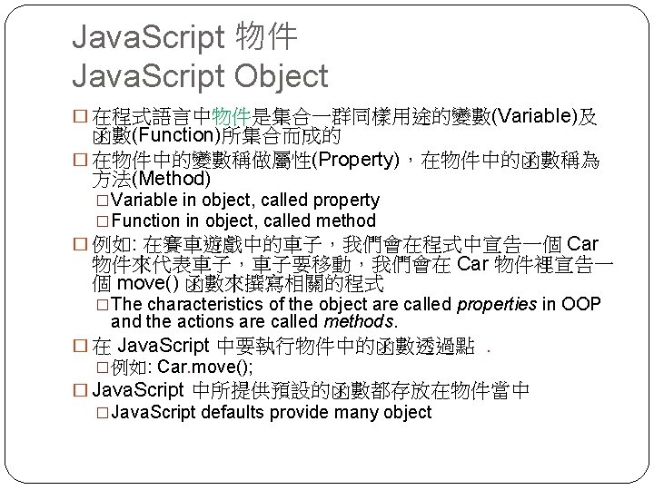 Java. Script 物件 Java. Script Object � 在程式語言中物件是集合一群同樣用途的變數(Variable)及 函數(Function)所集合而成的 � 在物件中的變數稱做屬性(Property)，在物件中的函數稱為 方法(Method) �Variable in