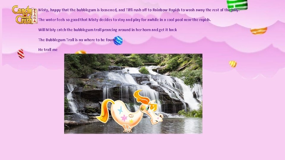 Misty, happy that the bubblegum is loosened, and Tiffi rush off to Rainbow Rapids