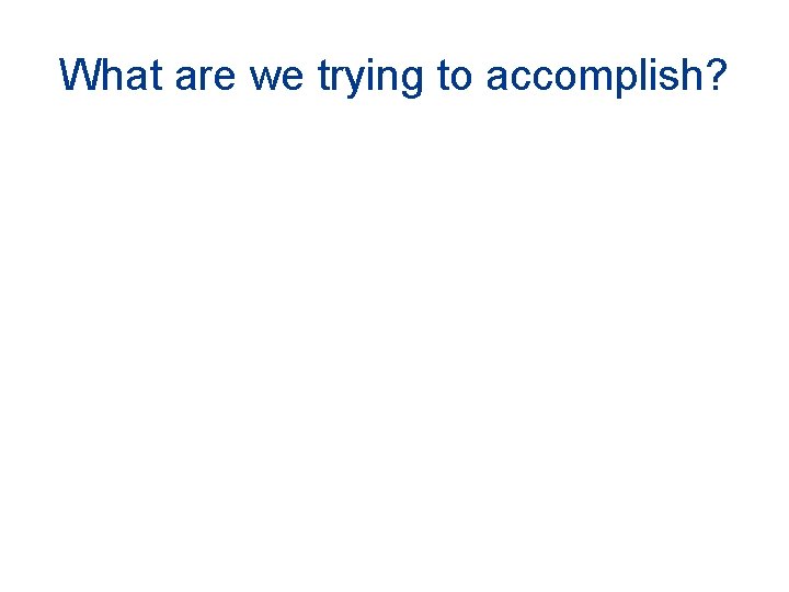 What are we trying to accomplish? What are we trying to accomplish?