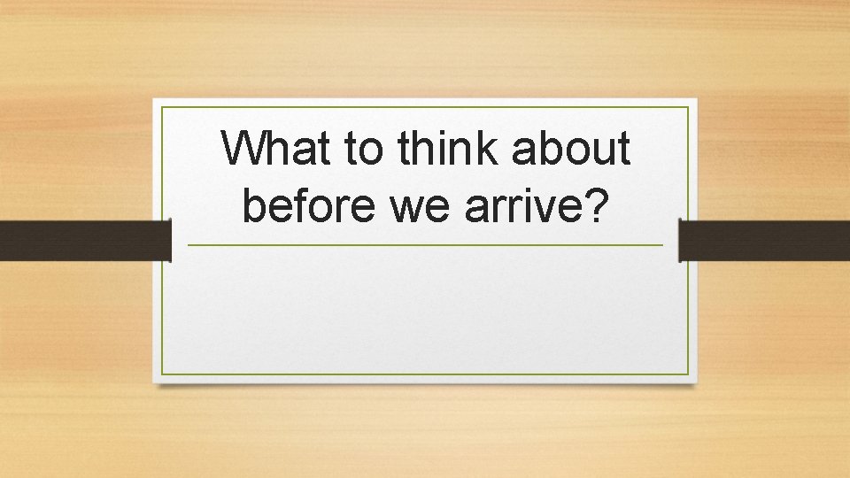 What to think about before we arrive? 