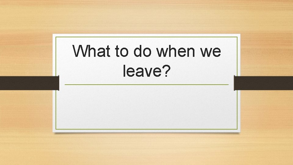 What to do when we leave? 