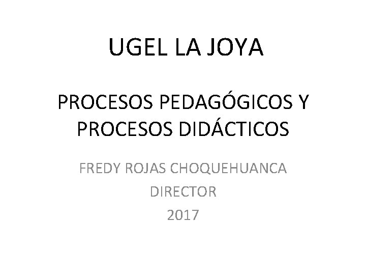 UGEL LA JOYA PROCESOS PEDAGÓGICOS Y PROCESOS DIDÁCTICOS FREDY ROJAS CHOQUEHUANCA DIRECTOR 2017 
