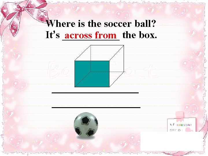 Where is the soccer ball? It’s ______ across from the box. 