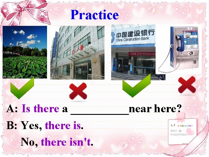 Practice A: Is there a _____near here? B: Yes, there is. No, there isn't.