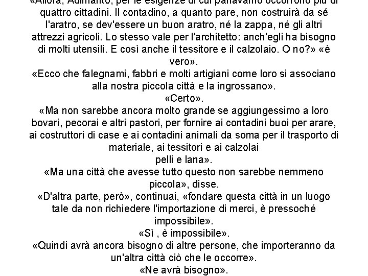 «Allora, Adimanto, per le esigenze di cui parlavamo occorrono più di quattro cittadini. «Allora, Adimanto, per le esigenze di cui parlavamo occorrono più di quattro cittadini.