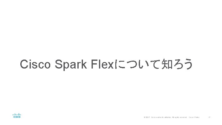 Cisco Spark Flexについて知ろう © 2017 Cisco and/or its affiliates. All rights reserved. Cisco Public