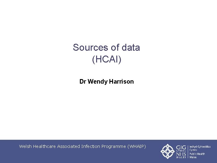 Sources of data (HCAI) Dr Wendy Harrison Welsh Healthcare Associated Infection Programme (WHAIP) 