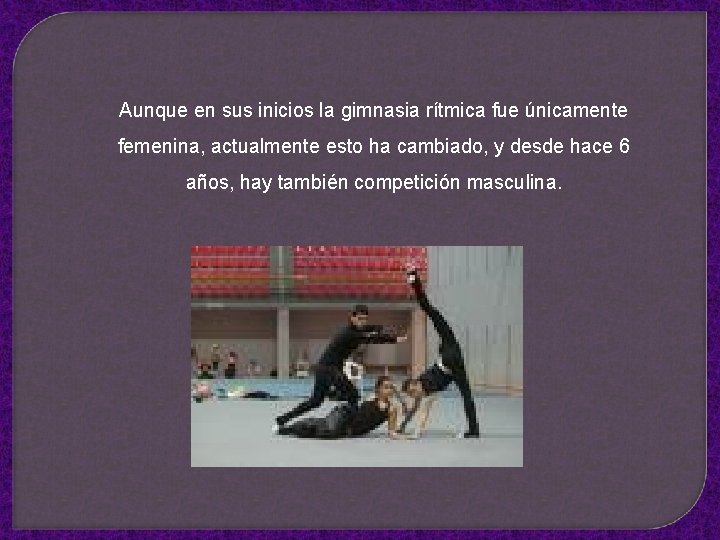 Aunque en sus inicios la gimnasia rítmica fue únicamente femenina, actualmente esto ha cambiado,