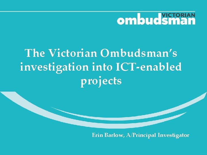 The Victorian Ombudsman’s investigation into ICT-enabled projects Erin Barlow, A/Principal Investigator 