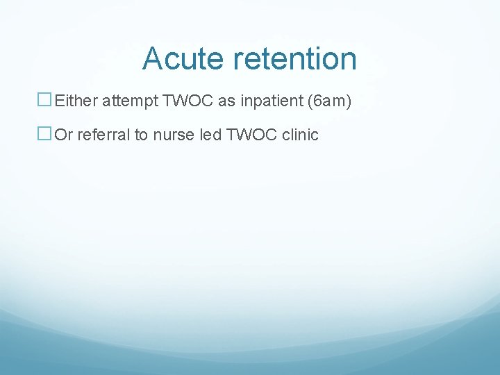 Acute retention �Either attempt TWOC as inpatient (6 am) �Or referral to nurse led