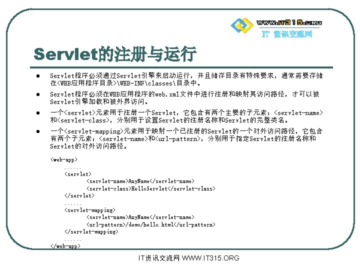 Servlet的注册与运行 l Servlet程序必须通过Servlet引擎来启动运行，并且储存目录有特殊要求，通常需要存储 在<WEB应用程序目录>WEB-INFclasses目录中。 l Servlet程序必须在WEB应用程序的web. xml文件中进行注册和映射其访问路径，才可以被 Servlet引擎加载和被外界访问。 l 一个<servlet>元素用于注册一个Servlet，它包含有两个主要的子元素：<servlet-name> 和<servlet-class>，分别用于设置Servlet的注册名称和Servlet的完整类名。 l 一个<servlet-mapping>元素用于映射一个已注册的Servlet的一个对外访问路径，它包含 有两个子元素：<servlet-name>和<url-pattern>，分别用于指定Servlet的注册名称和