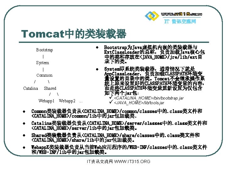 Tomcat中的类装载器 l l Bootstrap为Java虚拟机内嵌的类装载器与 Ext. Class. Loader的总称，负责加载Java核心包 中的类和存放在<JAVA_HOME>/jre/lib/ext目 录下的类。 System即系统类装载器，通常情况下就是 App. Class. Loader，负责加载CLASSPATH环境变 量设置的目录中的类。Tomcat不会继承操作系