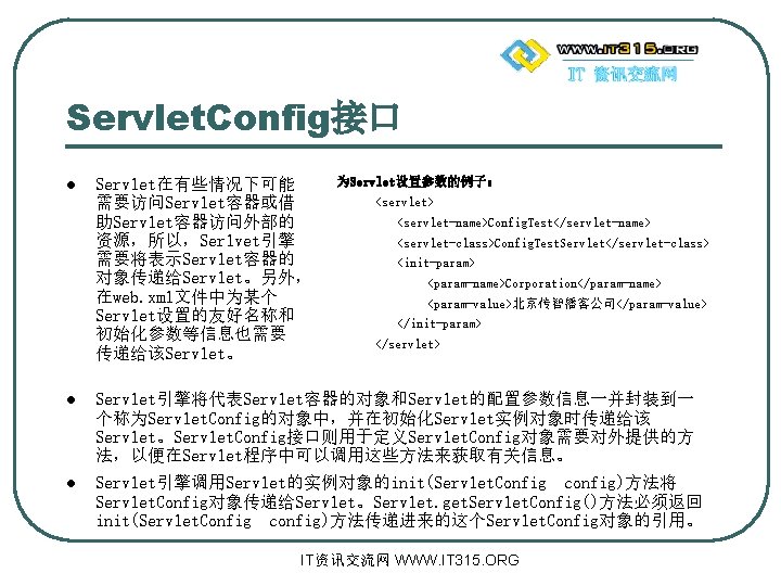 Servlet. Config接口 l Servlet在有些情况下可能 需要访问Servlet容器或借 助Servlet容器访问外部的 资源，所以，Serlvet引擎 需要将表示Servlet容器的 对象传递给Servlet。另外， 在web. xml文件中为某个 Servlet设置的友好名称和 初始化参数等信息也需要 传递给该Servlet。