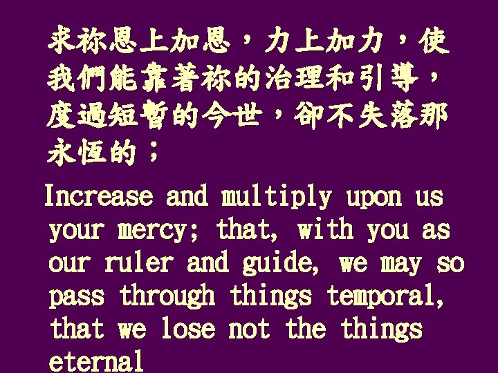 求祢恩上加恩，力上加力，使 我們能靠著祢的治理和引導， 度過短暫的今世，卻不失落那 永恆的； Increase and multiply upon us your mercy; that, with you