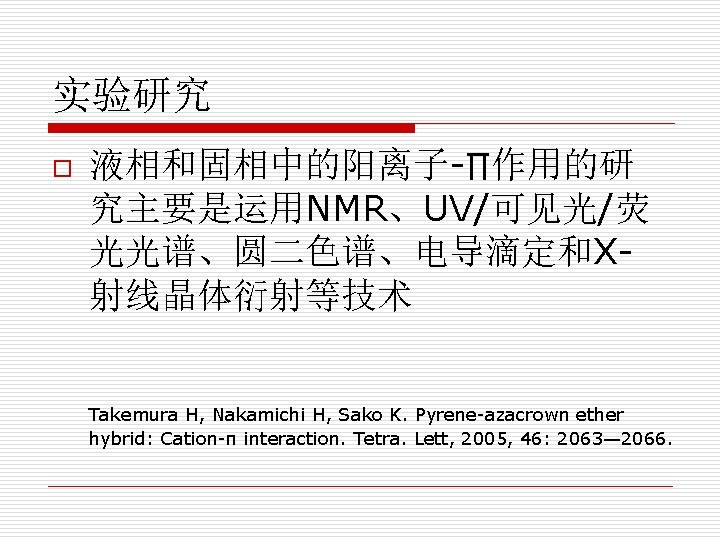 实验研究 o 液相和固相中的阳离子-∏作用的研 究主要是运用NMR、UV/可见光/荧 光光谱、圆二色谱、电导滴定和X射线晶体衍射等技术 Takemura H, Nakamichi H, Sako K. Pyrene-azacrown ether hybrid: