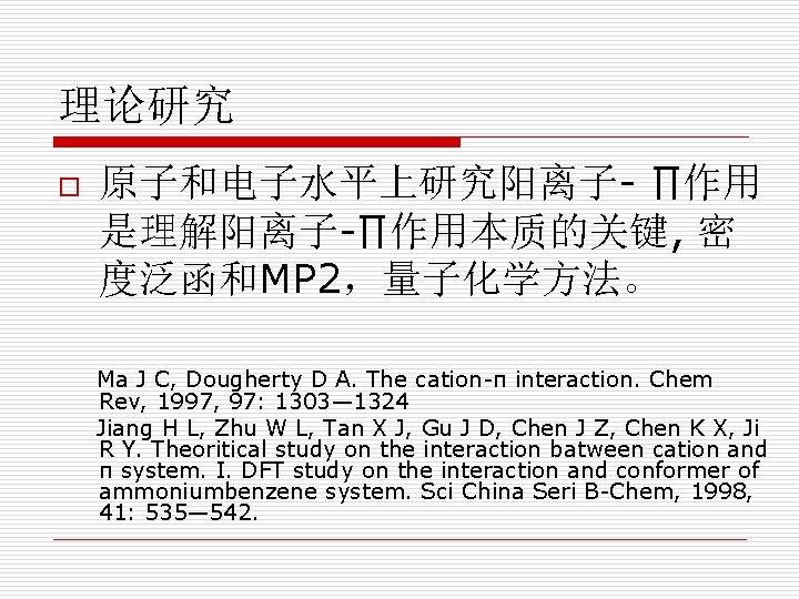 理论研究 o 原子和电子水平上研究阳离子- ∏作用 是理解阳离子-∏作用本质的关键, 密 度泛函和MP 2，量子化学方法。 Ma J C, Dougherty D A.