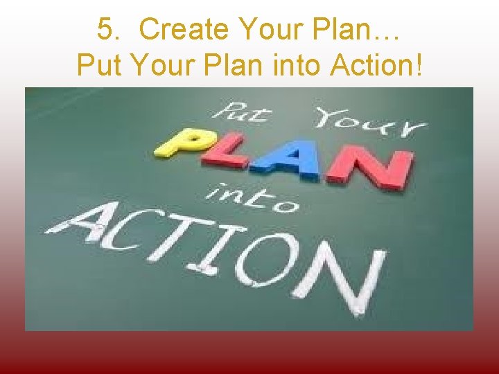 5. Create Your Plan… Put Your Plan into Action! 