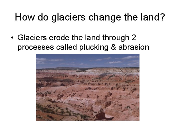 How do glaciers change the land? • Glaciers erode the land through 2 processes