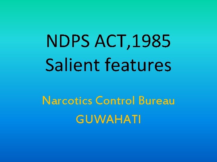 NDPS ACT, 1985 Salient features Narcotics Control Bureau GUWAHATI 