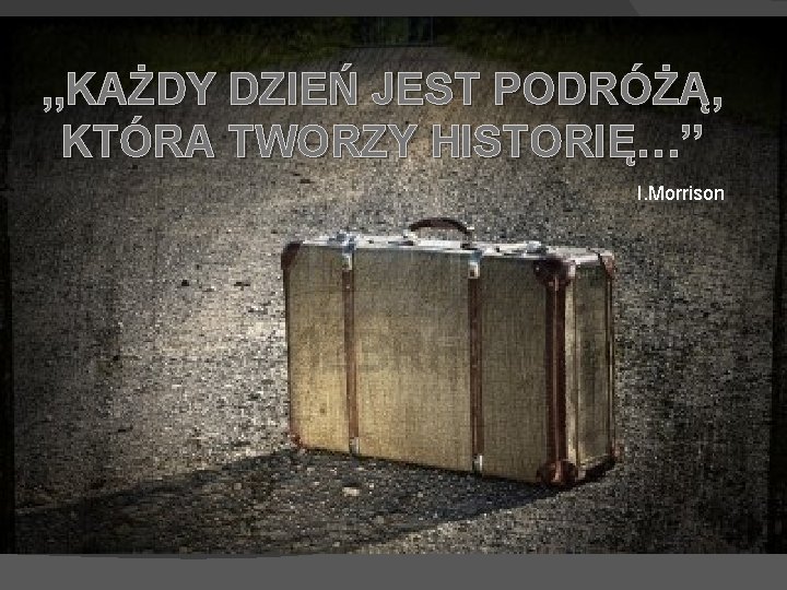 , , KAŻDY DZIEŃ JEST PODRÓŻĄ, KTÓRA TWORZY HISTORIĘ…’’ I. Morrison 