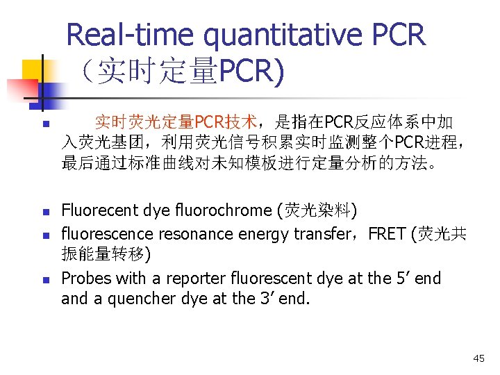 Real-time quantitative PCR (实时定量PCR) n n 实时荧光定量PCR技术,是指在PCR反应体系中加 入荧光基团,利用荧光信号积累实时监测整个PCR进程, 最后通过标准曲线对未知模板进行定量分析的方法。 Fluorecent dye fluorochrome (荧光染料) fluorescence Real-time quantitative PCR (实时定量PCR) n n 实时荧光定量PCR技术,是指在PCR反应体系中加 入荧光基团,利用荧光信号积累实时监测整个PCR进程, 最后通过标准曲线对未知模板进行定量分析的方法。 Fluorecent dye fluorochrome (荧光染料) fluorescence
