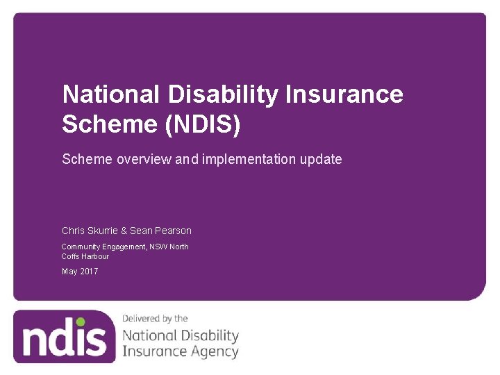 National Disability Insurance Scheme (NDIS) Scheme overview and implementation update Chris Skurrie & Sean