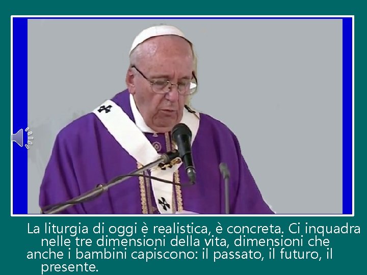 La liturgia di oggi è realistica, è concreta. Ci inquadra nelle tre dimensioni della