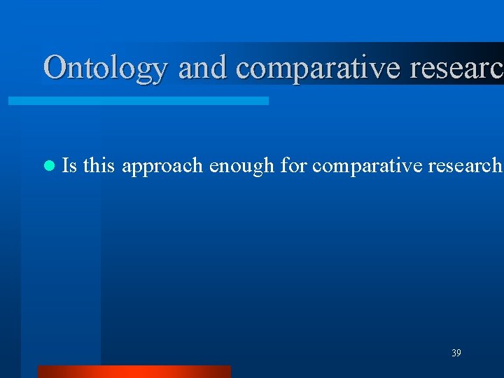 Ontology and comparative researc l Is this approach enough for comparative research? 39 Ontology and comparative researc l Is this approach enough for comparative research? 39